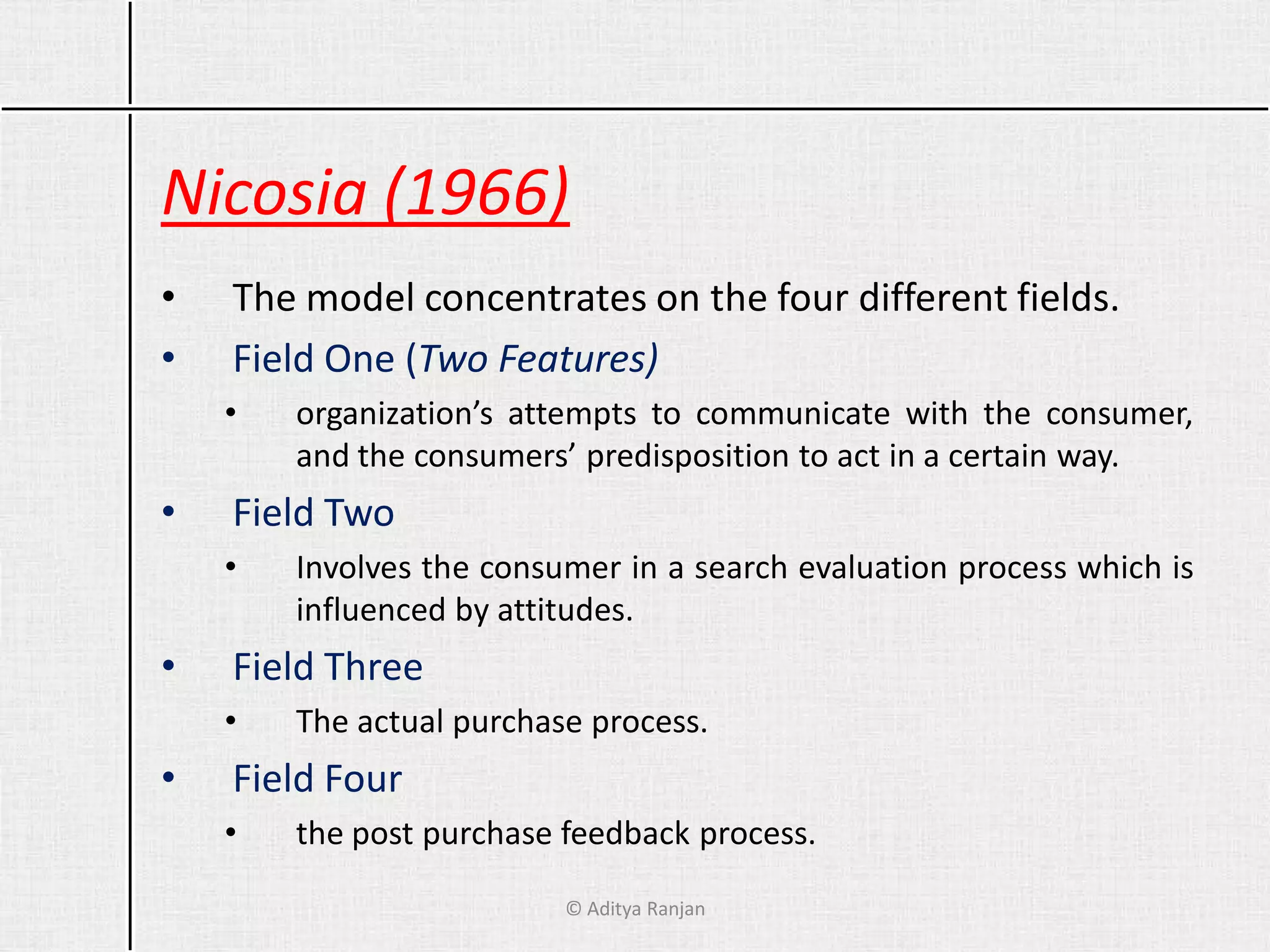 Nicosia (1966)
• The model concentrates on the four different fields.
• Field One (Two Features)
• organization’s attempts to communicate with the consumer,
and the consumers’ predisposition to act in a certain way.
• Field Two
• Involves the consumer in a search evaluation process which is
influenced by attitudes.
• Field Three
• The actual purchase process.
• Field Four
• the post purchase feedback process.
© Aditya Ranjan
 