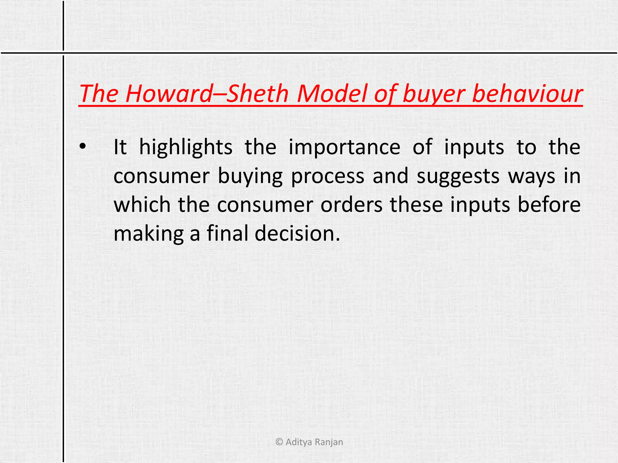 The Howard–Sheth Model of buyer behaviour
• It highlights the importance of inputs to the
consumer buying process and suggests ways in
which the consumer orders these inputs before
making a final decision.
© Aditya Ranjan
 