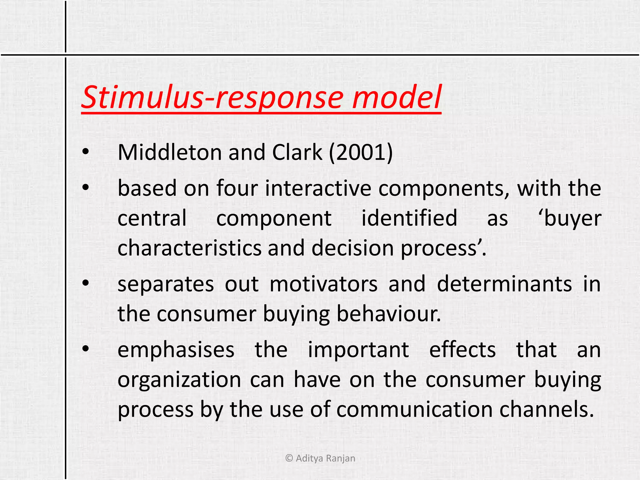 Stimulus-response model
• Middleton and Clark (2001)
• based on four interactive components, with the
central component identified as ‘buyer
characteristics and decision process’.
• separates out motivators and determinants in
the consumer buying behaviour.
• emphasises the important effects that an
organization can have on the consumer buying
process by the use of communication channels.
© Aditya Ranjan
 