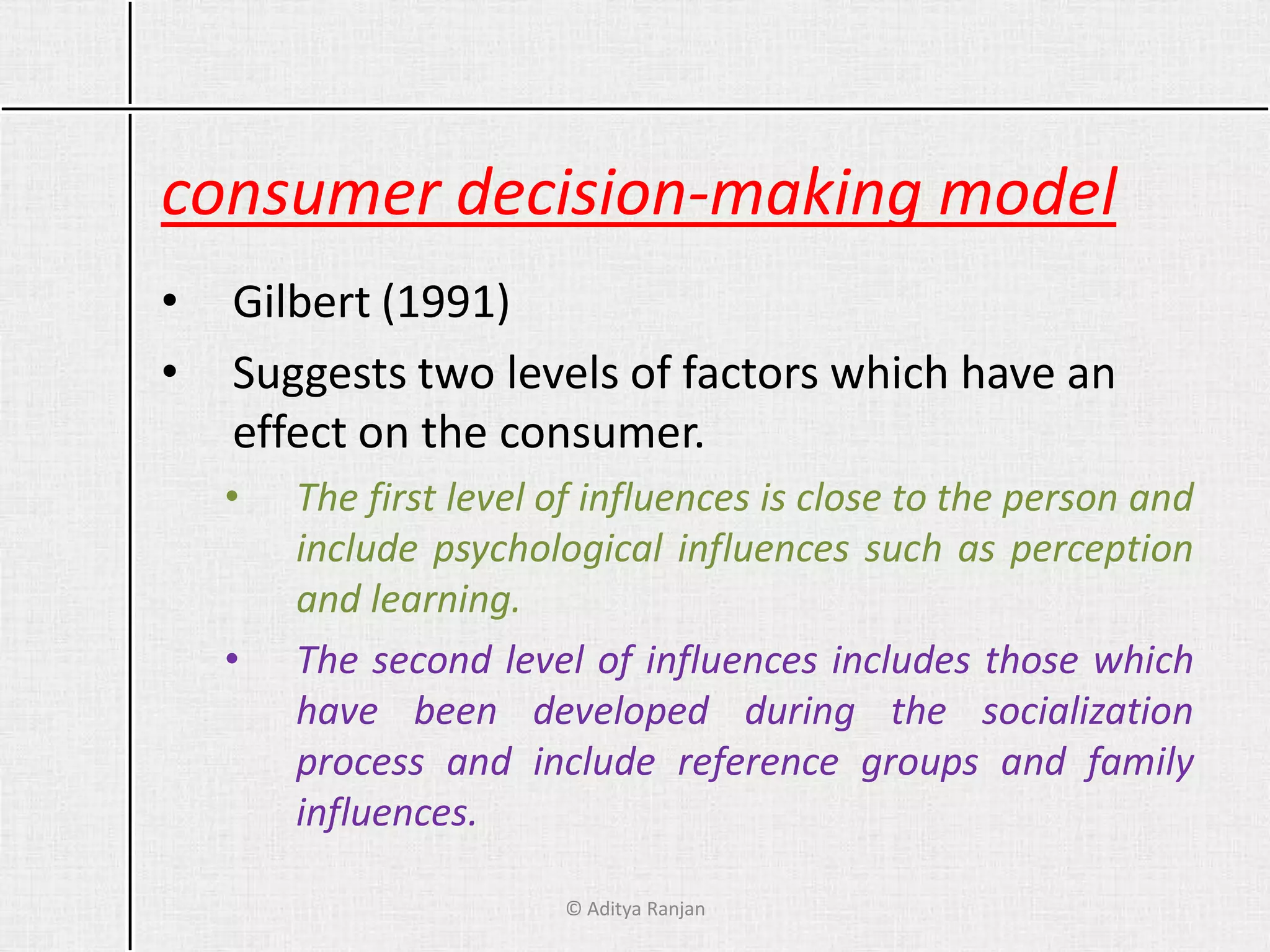 consumer decision-making model
• Gilbert (1991)
• Suggests two levels of factors which have an
effect on the consumer.
• The first level of influences is close to the person and
include psychological influences such as perception
and learning.
• The second level of influences includes those which
have been developed during the socialization
process and include reference groups and family
influences.
© Aditya Ranjan
 