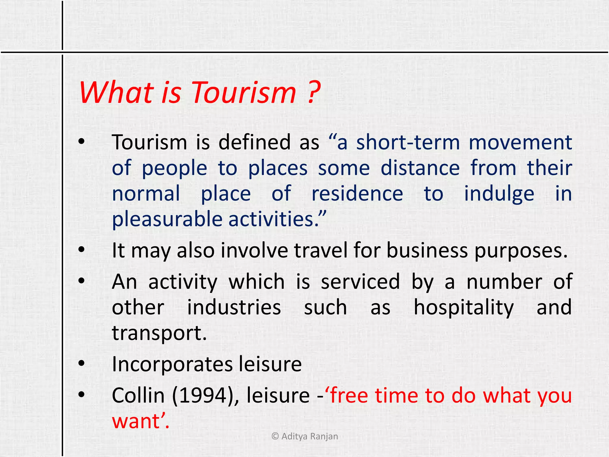 What is Tourism ?
• Tourism is defined as “a short-term movement
of people to places some distance from their
normal place of residence to indulge in
pleasurable activities.”
• It may also involve travel for business purposes.
• An activity which is serviced by a number of
other industries such as hospitality and
transport.
• Incorporates leisure
• Collin (1994), leisure -‘free time to do what you
want’. © Aditya Ranjan
 