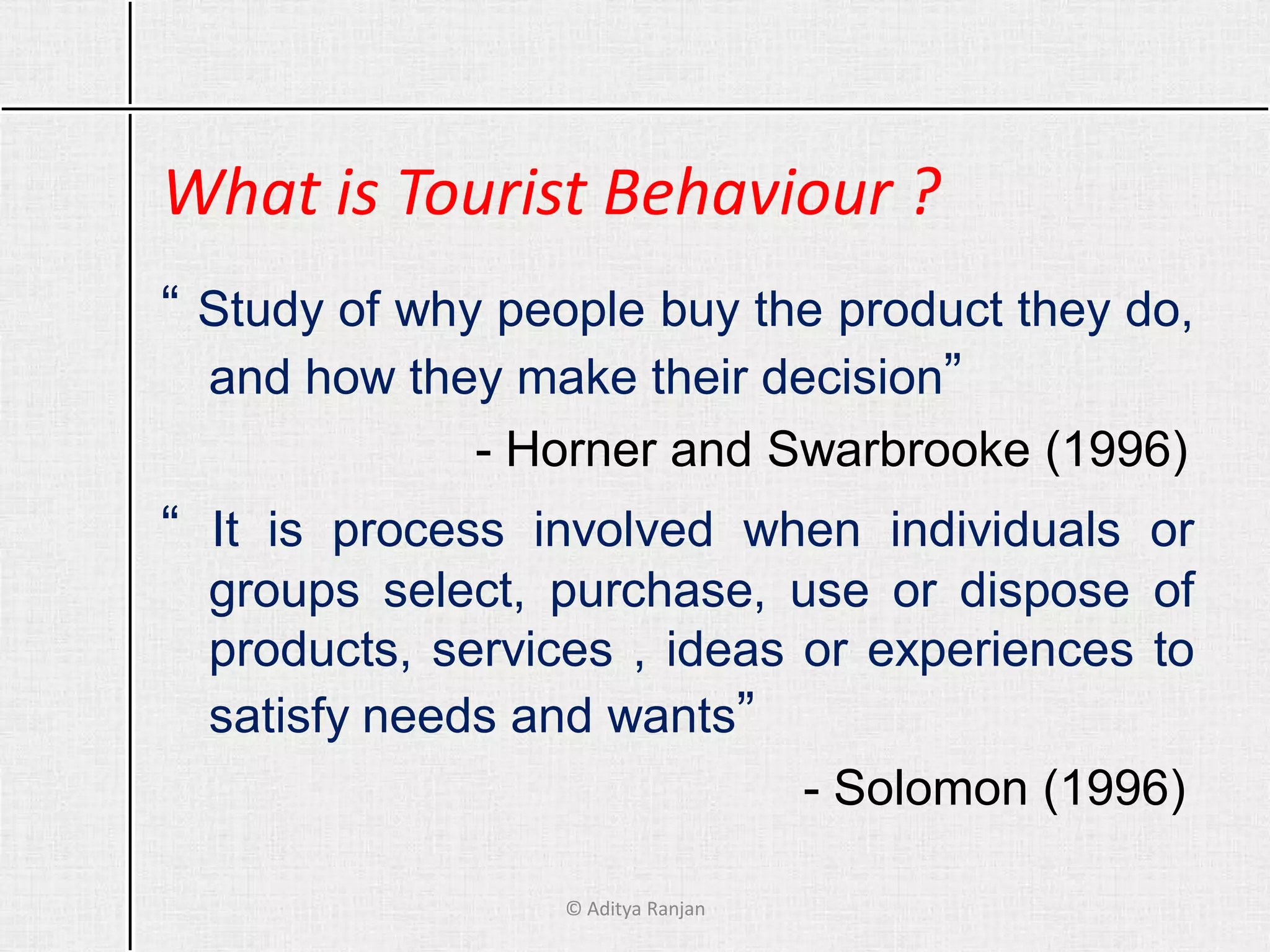 What is Tourist Behaviour ?
“ Study of why people buy the product they do,
and how they make their decision”
- Horner and Swarbrooke (1996)
“ It is process involved when individuals or
groups select, purchase, use or dispose of
products, services , ideas or experiences to
satisfy needs and wants”
- Solomon (1996)
© Aditya Ranjan
 