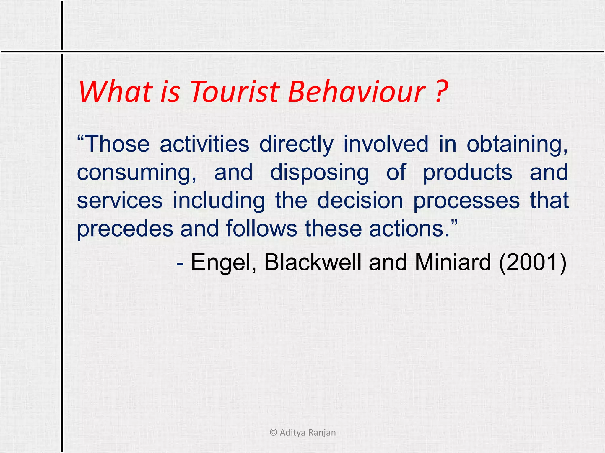 What is Tourist Behaviour ?
“Those activities directly involved in obtaining,
consuming, and disposing of products and
services including the decision processes that
precedes and follows these actions.”
- Engel, Blackwell and Miniard (2001)
© Aditya Ranjan
 