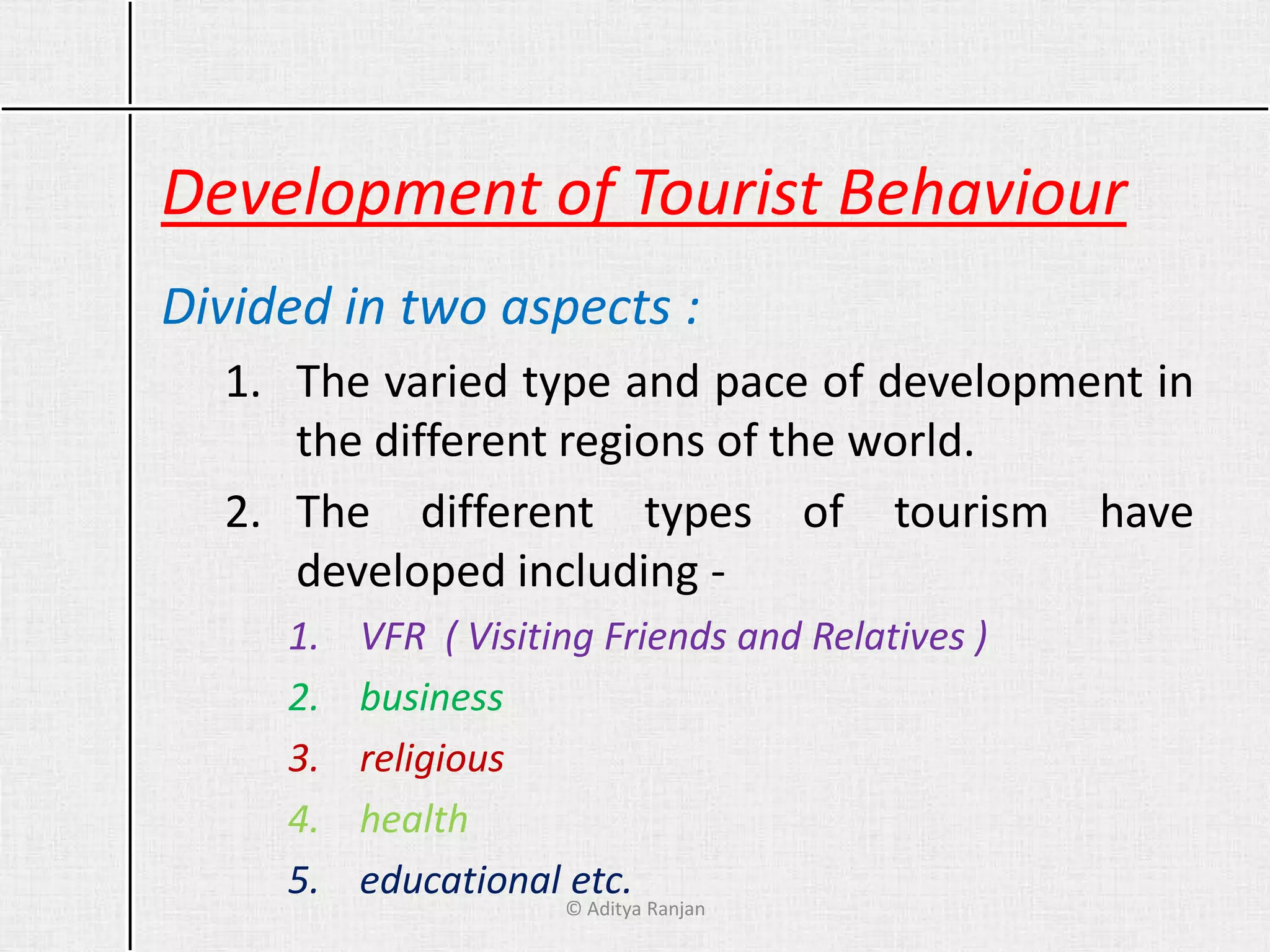 Development of Tourist Behaviour
Divided in two aspects :
1. The varied type and pace of development in
the different regions of the world.
2. The different types of tourism have
developed including -
1. VFR ( Visiting Friends and Relatives )
2. business
3. religious
4. health
5. educational etc.
© Aditya Ranjan
 