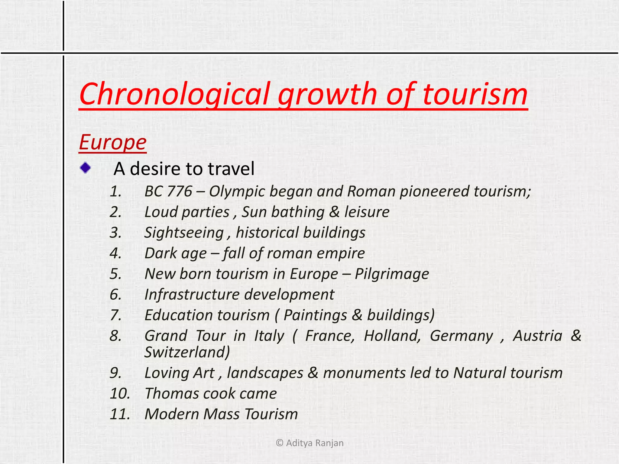 Chronological growth of tourism
Europe
A desire to travel
1. BC 776 – Olympic began and Roman pioneered tourism;
2. Loud parties , Sun bathing & leisure
3. Sightseeing , historical buildings
4. Dark age – fall of roman empire
5. New born tourism in Europe – Pilgrimage
6. Infrastructure development
7. Education tourism ( Paintings & buildings)
8. Grand Tour in Italy ( France, Holland, Germany , Austria &
Switzerland)
9. Loving Art , landscapes & monuments led to Natural tourism
10. Thomas cook came
11. Modern Mass Tourism
© Aditya Ranjan
 