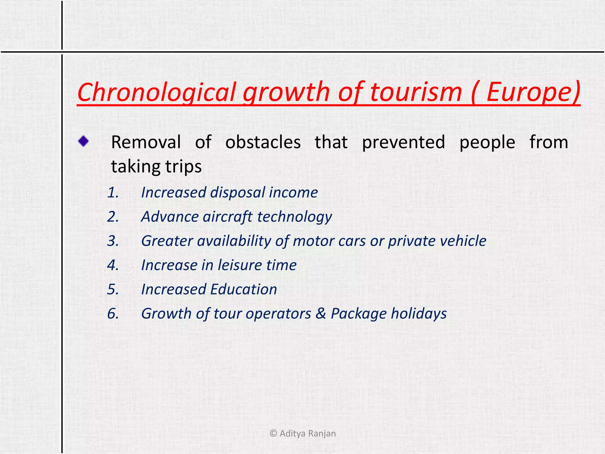 Chronological growth of tourism ( Europe)
Removal of obstacles that prevented people from
taking trips
1. Increased disposal income
2. Advance aircraft technology
3. Greater availability of motor cars or private vehicle
4. Increase in leisure time
5. Increased Education
6. Growth of tour operators & Package holidays
© Aditya Ranjan
 