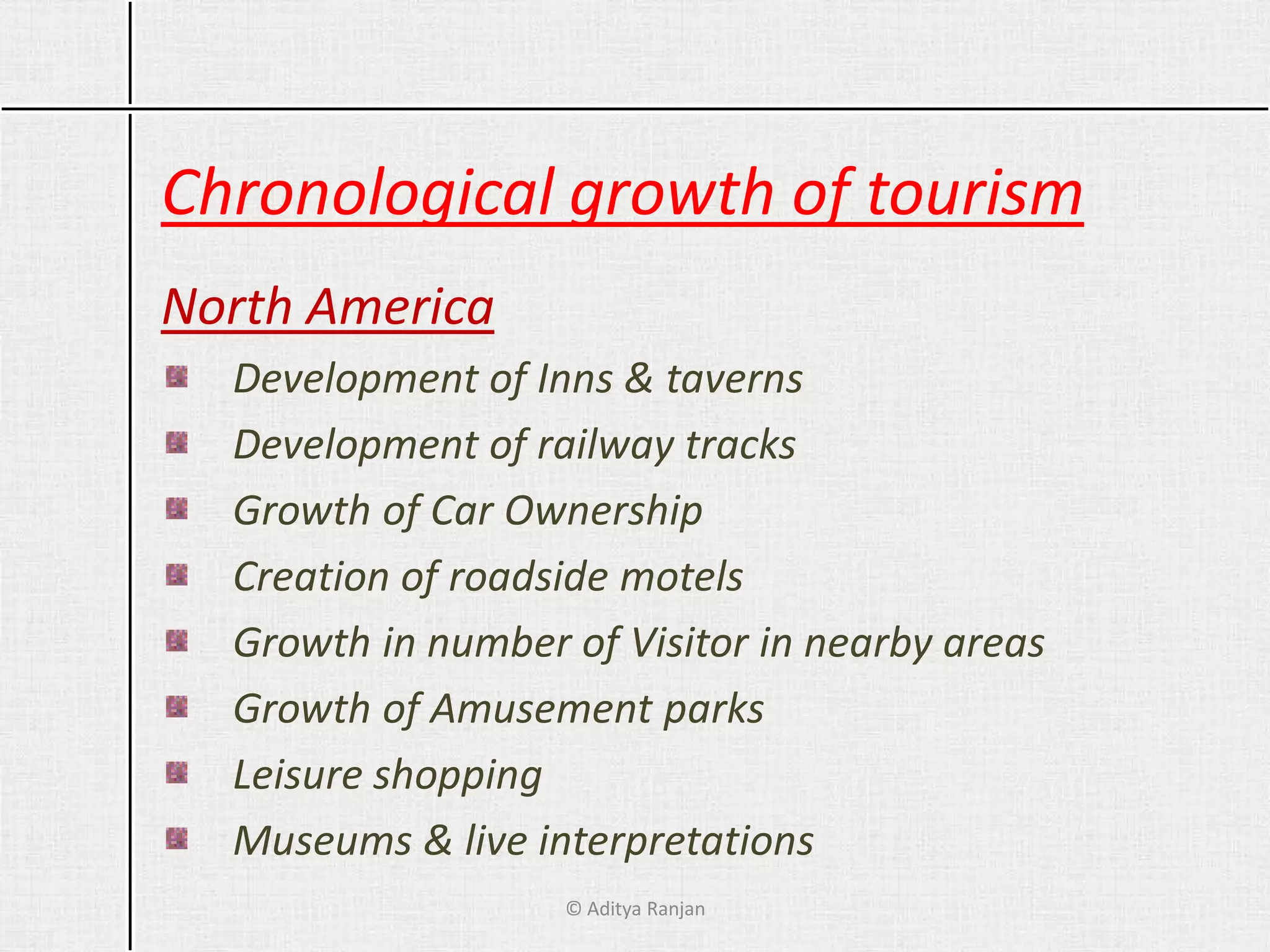 Chronological growth of tourism
North America
Development of Inns & taverns
Development of railway tracks
Growth of Car Ownership
Creation of roadside motels
Growth in number of Visitor in nearby areas
Growth of Amusement parks
Leisure shopping
Museums & live interpretations
© Aditya Ranjan
 