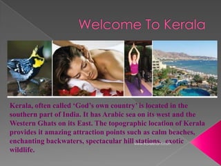 Kerala, often called ‘God’s own country’ is located in the
southern part of India. It has Arabic sea on its west and the
Western Ghats on its East. The topographic location of Kerala
provides it amazing attraction points such as calm beaches,
enchanting backwaters, spectacular hill www.travelshanti.com
                                         stations, exotic
wildlife.
 