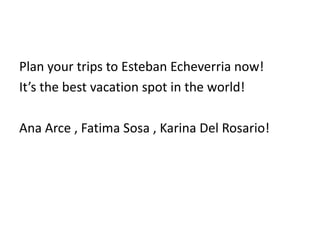 Plan your trips to Esteban Echeverria now!
It’s the best vacation spot in the world!
Ana Arce , Fatima Sosa , Karina Del Rosario!
 