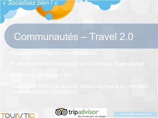 Communautés – Travel 2.0 Espace d’échange et avis utilisateurs Poids énorme du témoignage sur la décision finale d’achat Démarche qualité en « live » Modération facile sur son site, beaucoup moins sur les sites communautaires touristiques « Socialisez bien ! » 