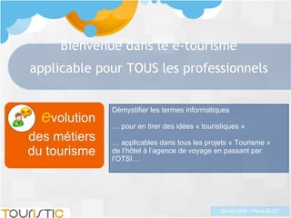 Bienvenue dans le e-tourisme applicable pour TOUS les professionnels e volution des métiers du tourisme Démystifier les termes informatiques …  pour en tirer des idées « touristiques » …  applicables dans tous les projets « Tourisme »  de l’hôtel à l’agence de voyage en passant par l’OTSI… 