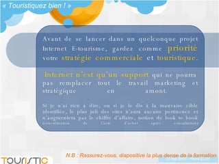« Touristiquez bien ! » Avant de se lancer dans un quelconque projet Internet E-tourisme, gardez comme  priorité   votre  stratégie commerciale  et  touristique .   Internet n’est qu’un support  qui ne pourra pas remplacer tout le travail marketing et stratégique en amont.  Si je n’ai rien à dire, ou si je le dis à la mauvaise cible identifiée, le plus joli des sites n’aura aucune pertinence et n’augmentera pas le chiffre d’affaire, notion de look to book  (concrétisation de l’acte d’achat après consultation) N.B : Rassurez-vous, diapositive la plus dense de la formation 