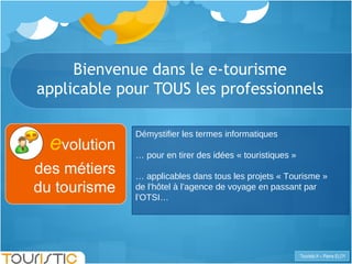 Bienvenue dans le e-tourisme applicable pour TOUS les professionnels e volution des métiers du tourisme Démystifier les termes informatiques …  pour en tirer des idées « touristiques » …  applicables dans tous les projets « Tourisme »  de l’hôtel à l’agence de voyage en passant par l’OTSI… 