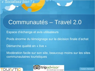 Communautés – Travel 2.0 Espace d’échange et avis utilisateurs Poids énorme du témoignage sur la décision finale d’achat Démarche qualité en « live » Modération facile sur son site, beaucoup moins sur les sites communautaires touristiques « Socialisez bien ! » 