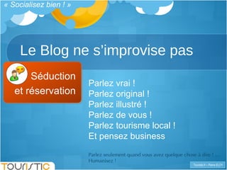 Le Blog ne s’improvise pas « Socialisez bien ! » Séduction et réservation Parlez vrai !  Parlez original ! Parlez illustré !  Parlez de vous !  Parlez tourisme local ! Et pensez business  Parlez seulement quand vous avez quelque chose à dire ! … Humanisez !  