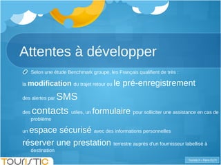 Attentes à développer Selon une étude Benchmark groupe, les Français qualifient de très : la  modification  du trajet retour ou  le pré-enregistrement   des alertes par  SMS des  contacts  utiles, un  formulaire  pour solliciter une assistance en cas de problème  un  espace sécurisé  avec des informations personnelles réserver une prestation  terrestre auprès d'un fournisseur labellisé à destination  