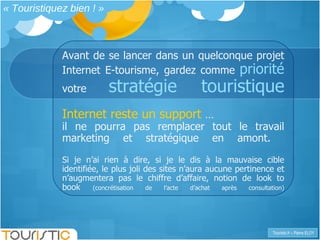 « Touristiquez bien ! » Avant de se lancer dans un quelconque projet Internet E-tourisme, gardez comme  priorité   votre  stratégie touristique Internet reste un support  …  il ne pourra pas remplacer tout le travail marketing et stratégique en amont.  Si je n’ai rien à dire, si je le dis à la mauvaise cible identifiée, le plus joli des sites n’aura aucune pertinence et n’augmentera pas le chiffre d’affaire, notion de look to book  (concrétisation de l’acte d’achat après consultation) 