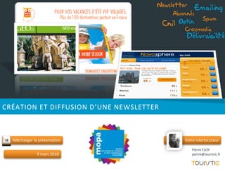 Newsletter       Emailing
                                            Abonnés
                                                            Spam
                                         Cnil   Optin
                                                 Crossmedia
                                                  Délivrabilité




CRÉATION ET DIFFUSION D’UNE NEWSLETTER



  Télécharger la présentation                    Votre interlocuteur

                                                     Pierre ELOY
               9 mars 2010                           pierre@touristic.fr
 