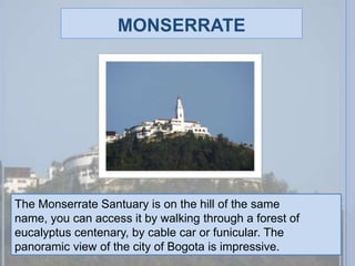 monserrateThe Monserrate Santuary is on the hill of the same name, you can access it by walking through a forest of eucalyptus centenary, by cable car or funicular. The panoramic view of the city of Bogota is impressive.