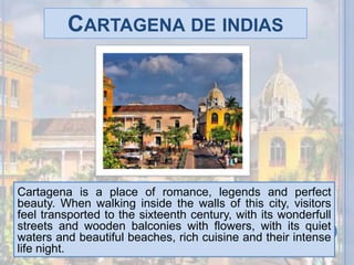 Cartagena de indiasCartagena is a place of romance, legends and perfect beauty. When walking inside the walls of this city, visitors feel transported to the sixteenth century, with its wonderfull streets and wooden balconies with flowers, with its quiet waters and beautiful beaches, rich cuisine and their intense life night.