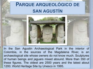 Parque arqueológico de san agustínIn the San Agustin Archaeological Park in the interior of Colombia, in the sources of the Magdalena River, is an archaeological site whose owners do not know much. Sculptures of human beings and jaguars mixed abound. More than 350 of these figures. The oldest are 2500 years and the latest about 1200. World Heritage Site by Unesco in 1995.