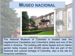 Museo nacionalThe National Museum of Colombia is located near the neighborhood Candelaria and Colombia's oldest and one of the oldest in America. The building with stone façade and an interior garden today houses over 20,000 pieces that are part of the historical and cultural heritage of Colombia, also is the site for temporary exhibitions.