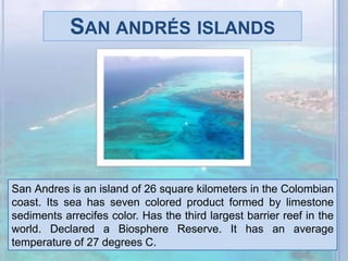 San andrés islandsSan Andres is an island of 26 square kilometers in the Colombian coast. Its sea has seven colored product formed by limestone sediments arrecifes color. Has the third largest barrier reef in the world. Declared a Biosphere Reserve. It has an average temperature of 27 degrees C.