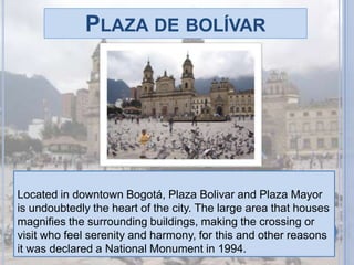 Plaza de bolívarLocated in downtown Bogotá, Plaza Bolivar and Plaza Mayor is undoubtedly the heart of the city. The large area that houses magnifies the surrounding buildings, making the crossing or visit who feel serenity and harmony, for this and other reasons it was declared a National Monument in 1994.