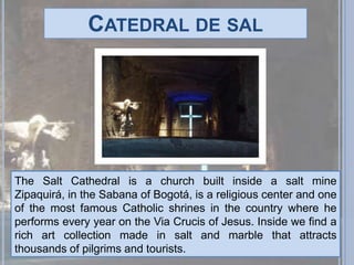 Catedral de salThe Salt Cathedral is a church built inside a salt mine Zipaquirá, in the Sabana of Bogotá, is a religious center and one of the most famous Catholic shrines in the country where he performs every year on the Via Crucis of Jesus. Inside we find a rich art collection made in salt and marble that attracts thousands of pilgrims and tourists.