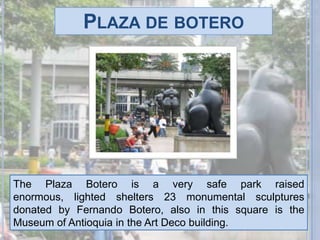 Plaza de boteroThe Plaza Botero is a very safe park raised enormous, lighted shelters 23 monumental sculptures donated by Fernando Botero, also in this square is the Museum of Antioquia in the Art Deco building.