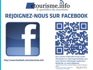 Pour scanner le QR Code et vous rendre
directement sur notre page Facebook, sans
saisir l’adresse, téléchargez l’application
MobileTag sur votre téléphone:
• disponible pour iPhone, Androïd, Blackberry, Nokia et Windows
phone,
• en vous rendant sur http://m.mobiletag.com
• en envoyant par sms TAG au 30130
 