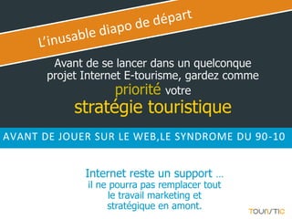 Avant de se lancer dans un quelconque
       projet Internet E-tourisme, gardez comme
                     priorité votre
            stratégie touristique
AVANT DE JOUER SUR LE WEB,LE SYNDROME DU 90-10


              Internet reste un support …
              il ne pourra pas remplacer tout
                    le travail marketing et
                   stratégique en amont.
 
