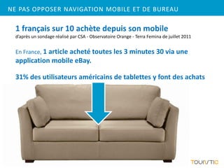 NE PAS OPPOSER NAVIGATION MOBILE ET DE BUREAU

  1 français sur 10 achète depuis son mobile
  d’après un sondage réalisé par CSA - Observatoire Orange - Terra Femina de juillet 2011


  En France, 1 article acheté toutes les 3 minutes 30 via une
  application mobile eBay.

  31% des utilisateurs américains de tablettes y font des achats
 
