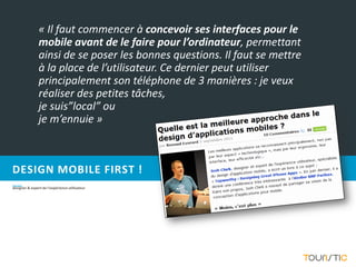 « Il faut commencer à concevoir ses interfaces pour le
                mobile avant de le faire pour l’ordinateur, permettant
                ainsi de se poser les bonnes questions. Il faut se mettre
                à la place de l’utilisateur. Ce dernier peut utiliser
                principalement son téléphone de 3 manières : je veux
                réaliser des petites tâches,
                je suis”local” ou
                je m’ennuie »



DESIGN MOBILE FIRST !
Josh Clark,
designer & expert de l’expérience utilisateur
 