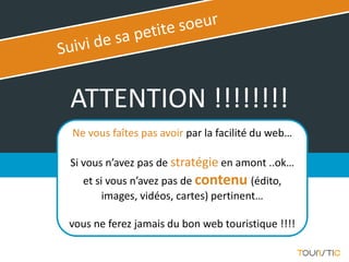 ATTENTION !!!!!!!!
Ne vous faîtes pas avoir par la facilité du web…

Si vous n’avez pas de stratégie en amont ..ok…
  et si vous n’avez pas de contenu (édito,
       images, vidéos, cartes) pertinent…

vous ne ferez jamais du bon web touristique !!!!
 