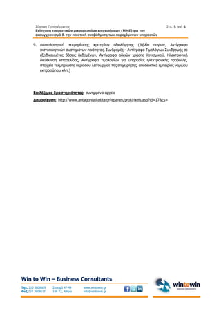 Σύνοψη Προγράμματος
Ενίσχυση τουριστικών μικρομεσαίων επιχειρήσεων (ΜΜΕ) για τον
εκσυγχρονισμό & την ποιοτική αναβάθμιση των παρεχόμενων υπηρεσιών
Σελ. 5 από 5
Win to Win – Business Consultants
Τηλ. 210 3608609
Φαξ 210 3608617
Σκουφά 47-49
106 72, Αθήνα
www.wintowin.gr
info@wintowin.gr
9. Δικαιολογητικά τεκμηρίωσης κριτηρίων αξιολόγησης (Βιβλίο παγίων, Αντίγραφα
πιστοποιητικών συστημάτων ποιότητας, Συνδρομές – Αντίγραφα Τιμολόγιων Συνδρομής σε
εξειδικευμένες βάσεις δεδομένων, Αντίγραφα αδειών χρήσης λογισμικού, Ηλεκτρονική
διεύθυνση ιστοσελίδας, Αντίγραφα τιμολογίων για υπηρεσίες ηλεκτρονικής προβολής,
στοιχεία τεκμηρίωσης περιόδου λειτουργίας της επιχείρησης, αποδεικτικά εμπειρίας νόμιμου
εκπροσώπου κλπ.)
Επιλέξιμες δραστηριότητες: συνημμένα αρχεία
Δημοσίευση: http://www.antagonistikotita.gr/epanek/prokirixeis.asp?id=17&cs=
 