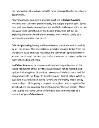 the right option. It also has crocodile farm, managed by the state forest
department.
Peruvannamuzhi dam site is another must see in Calicut Tourism .
Nestled amidst verdant green hillocks, it is a popular picnic spot. Speed
boat and slow boat cruise options are available in the reservoirs. In case
you wish to do something off the beaten track, then set out on
exploring the uninhabited islands nearby, which would surely be a
memorable experience for sure!
Calicut sightseeing is easy and hassle free as the city is well accessible
by air, rail or bus. The international airport is situated 22 km from the
city centre. Taxis and auto rickshaws are convenient options to travel
around the city and the best part is that these run on meters unlike the
many other cities of Kerala.
No Calicut tours can be complete without making a stopover at the
fabled food joints of this city that is well known for its exotic dining
options including Dum biriyani and exceptional Malabar meat and fish
preparations. Do not forget to buy the famous Calicut halwa, which is
available in various lip smacking flavors and the freshly made, crispy
banana chips. If shopping is on your cards, then head straight to SM
Street, where you can shop for anything under the sun literally! Make
sure to grab the iconic Calico cloth that is available only here as a
souvenir of your Calicut tours
 