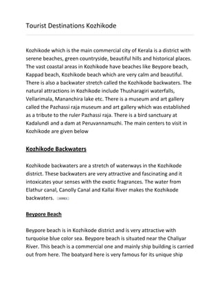 Tourist Destinations Kozhikode
Kozhikode which is the main commercial city of Kerala is a district with
serene beaches, green countryside, beautiful hills and historical places.
The vast coastal areas in Kozhikode have beaches like Beypore beach,
Kappad beach, Kozhikode beach which are very calm and beautiful.
There is also a backwater stretch called the Kozhikode backwaters. The
natural attractions in Kozhikode include Thusharagiri waterfalls,
Vellarimala, Mananchira lake etc. There is a museum and art gallery
called the Pazhassi raja museum and art gallery which was established
as a tribute to the ruler Pazhassi raja. There is a bird sanctuary at
Kadalundi and a dam at Peruvannamuzhi. The main centers to visit in
Kozhikode are given below
Kozhikode Backwaters
Kozhikode backwaters are a stretch of waterways in the Kozhikode
district. These backwaters are very attractive and fascinating and it
intoxicates your senses with the exotic fragrances. The water from
Elathur canal, Canolly Canal and Kallai River makes the Kozhikode
backwaters.
Beypore Beach
Beypore beach is in Kozhikode district and is very attractive with
turquoise blue color sea. Beypore beach is situated near the Chaliyar
River. This beach is a commercial one and mainly ship building is carried
out from here. The boatyard here is very famous for its unique ship
 