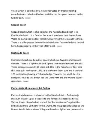 vessel which is called as Uru. It is constructed by traditional ship
manufacturers called as Khalasis and this Uru has great demand in the
Middle East.
Kappad Beach
Kappad beach which is also called as the Kappakadavu beach is in
Kozhikode district. It is famous because it was here that the explorer
Vasco da Gama has landed, thereby discovering the sea route to India.
There is a pillar posted here with an inscription “Vasco da Gama landed
here, Kappakadavu, in the year 1498” on it.
Kozhikode Beach
Kozhikode beach is a beautiful beach which is a favorite of all sunset
viewers. There is a lighthouse and 2 piers that extend towards the sea.
These piers are around 130 years old. One is the ‘Iron Screw Pile’ pier
that was built in the year 1871. It is in the northern part and is around
120 meters long having a T shaped edge. Towards the south lies the
next pier. Near to this beach lies the Lions Park and the Marine Water
Aquarium.
Pazhassiraja Museum and Art Gallery
Pazhassiraja Museum is situated in Kozhikode district. Pazhassiraja
museum was set up as a tribute to the famous Pazhassiraja Kerala
Varma. It was him who had started the ‘Pazhassi revolt’ against the
British East India Company in the 1700’s. He was popularly called as the
Lion of Kerala. Memories of this great freedom fighter are preserved in
 