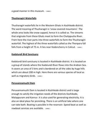 a good manner in this museum.
Thusharagiri Waterfalls
Thusharagiri waterfalls lie in the Western Ghats in Kozhikode district.
The word meaning of Thusharagiri is ‘snow covered mountains’. The
whole area looks like snow capped, hence it is called so. The streams
that originate from these Ghats meet to form the Chalippuzha River.
From here the river parts into three waterfalls to form the Thusharagiri
waterfall. The highest of the three waterfalls called as the Thenpara fall
falls from a height of 75 m. It lies near Kodencherry in Calicut.
Kadalundi Bird Sanctuary
Kadalundi bird sanctuary is located in Kozhikode district. It is located on
a group of islands where the Kadalundi River flows into the Arabian Sea.
It covers an area of 3 kms and is bordered on all the sides by huge hills
which are about 200 m high. Here there are various species of local as
well as migratory birds.
Peruvannamuzhi Dam
Peruvannamuzhi Dam is located in Kozhikode district and is large
enough to satisfy the irrigation needs of the districts Kozhikode,
Malappuram and Kannur. It is also used for generating electricity. It is
also an ideal place for picnicking. There is an artificial lake where one
can take bath. Boating is possible in the reservoir. Speed boat as well as
rowboat services are available.
 