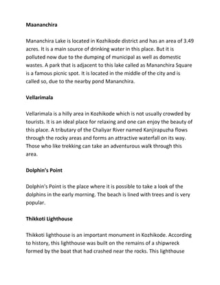 Maananchira
Mananchira Lake is located in Kozhikode district and has an area of 3.49
acres. It is a main source of drinking water in this place. But it is
polluted now due to the dumping of municipal as well as domestic
wastes. A park that is adjacent to this lake called as Mananchira Square
is a famous picnic spot. It is located in the middle of the city and is
called so, due to the nearby pond Mananchira.
Vellarimala
Vellarimala is a hilly area in Kozhikode which is not usually crowded by
tourists. It is an ideal place for relaxing and one can enjoy the beauty of
this place. A tributary of the Chaliyar River named Kanjirapuzha flows
through the rocky areas and forms an attractive waterfall on its way.
Those who like trekking can take an adventurous walk through this
area.
Dolphin’s Point
Dolphin's Point is the place where it is possible to take a look of the
dolphins in the early morning. The beach is lined with trees and is very
popular.
Thikkoti Lighthouse
Thikkoti lighthouse is an important monument in Kozhikode. According
to history, this lighthouse was built on the remains of a shipwreck
formed by the boat that had crashed near the rocks. This lighthouse
 