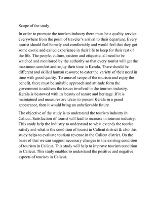 Scope of the study
In order to promote the tourism industry there must be a quality service
everywhere from the point of traveler’s arrival to their departure. Every
tourist should feel homely and comfortably and would feel that they got
some exotic and exited experience in their life to keep for their rest of
the life. The people, culture, custom and etiquette, all need to be
watched and monitored by the authority so that every tourist will get the
maximum comfort and enjoy their time in Kerala. There should be
different and skilled human resource to cater the variety of their need in
time with good quality. To unravel scope of the tourism and enjoy the
benefit, there must be suitable approach and attitude form the
government to address the issues involved in the tourism industry.
Kerala is bestowed with its beauty of nature and heritage. If it is
maintained and measures are taken to present Kerala in a grand
appearance, then it would bring an unbelievable future
The objective of the study is to understand the tourism industry in
Calicut. Satisfaction of tourist will lead to increase in tourism industry.
This study help the industry to understand to what extends the tourist
satisfy and what is the condition of tourist in Calicut district & also this
study helps to evaluate tourism revenue in the Calicut district. On the
basis of that we can suggest necessary changes in the existing condition
of tourism in Calicut. This study will help to improve tourism condition
in Calicut. This study enables to understand the positive and negative
aspects of tourism in Calicut.
 