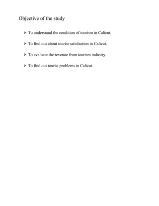 Objective of the study
 To understand the condition of tourism in Calicut.
 To find out about tourist satisfaction in Calicut.
 To evaluate the revenue from tourism industry.
 To find out tourist problems in Calicut.
 