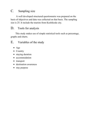 C. Sampling size
A well developed structured questionnaire was prepared on the
basis of objectives and data was collected on that basis. The sampling
size is 25. It include the tourists from Kozhikode city.
D. Tools for analysis
This study makes use of simple statistical tools such as percentage,
graphs and charts.
E. Variables of the study
Age
Country
staying duration
accommodation
transport
destination awareness
stay purpose
 
