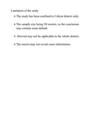 Limitation of the study
The study has been confined to Calicut district only.
The sample size being 50 tourists, so the conclusion
may contain some default.
 Derived may not be applicable to the whole district.
The tourist may not reveal exact information.
 