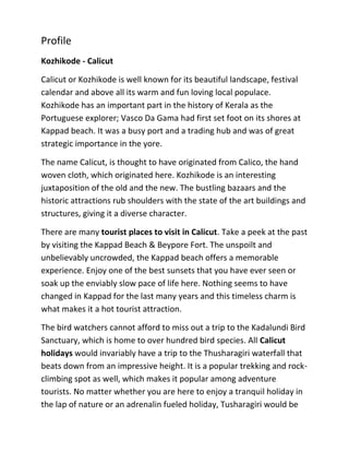 Profile
Kozhikode - Calicut
Calicut or Kozhikode is well known for its beautiful landscape, festival
calendar and above all its warm and fun loving local populace.
Kozhikode has an important part in the history of Kerala as the
Portuguese explorer; Vasco Da Gama had first set foot on its shores at
Kappad beach. It was a busy port and a trading hub and was of great
strategic importance in the yore.
The name Calicut, is thought to have originated from Calico, the hand
woven cloth, which originated here. Kozhikode is an interesting
juxtaposition of the old and the new. The bustling bazaars and the
historic attractions rub shoulders with the state of the art buildings and
structures, giving it a diverse character.
There are many tourist places to visit in Calicut. Take a peek at the past
by visiting the Kappad Beach & Beypore Fort. The unspoilt and
unbelievably uncrowded, the Kappad beach offers a memorable
experience. Enjoy one of the best sunsets that you have ever seen or
soak up the enviably slow pace of life here. Nothing seems to have
changed in Kappad for the last many years and this timeless charm is
what makes it a hot tourist attraction.
The bird watchers cannot afford to miss out a trip to the Kadalundi Bird
Sanctuary, which is home to over hundred bird species. All Calicut
holidays would invariably have a trip to the Thusharagiri waterfall that
beats down from an impressive height. It is a popular trekking and rock-
climbing spot as well, which makes it popular among adventure
tourists. No matter whether you are here to enjoy a tranquil holiday in
the lap of nature or an adrenalin fueled holiday, Tusharagiri would be
 