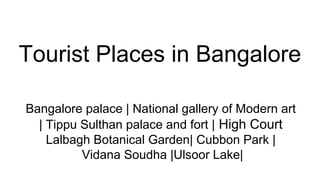 Tourist Places in Bangalore
Bangalore palace | National gallery of Modern art
| Tippu Sulthan palace and fort | High Court
Lalbagh Botanical Garden| Cubbon Park |
Vidana Soudha |Ulsoor Lake|
 