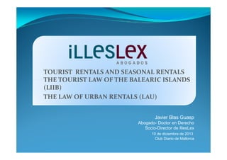 TOURIST RENTALS AND SEASONAL RENTALS
THE TOURIST LAW OF THE BALEARIC ISLANDS
(LIIB)
THE LAW OF URBAN RENTALS (LAU)
Javier Blas Guasp
Abogado- Doctor en Derecho
Socio-Director de IllesLex
10 de diciembre de 2013
Club Diario de Mallorca

 