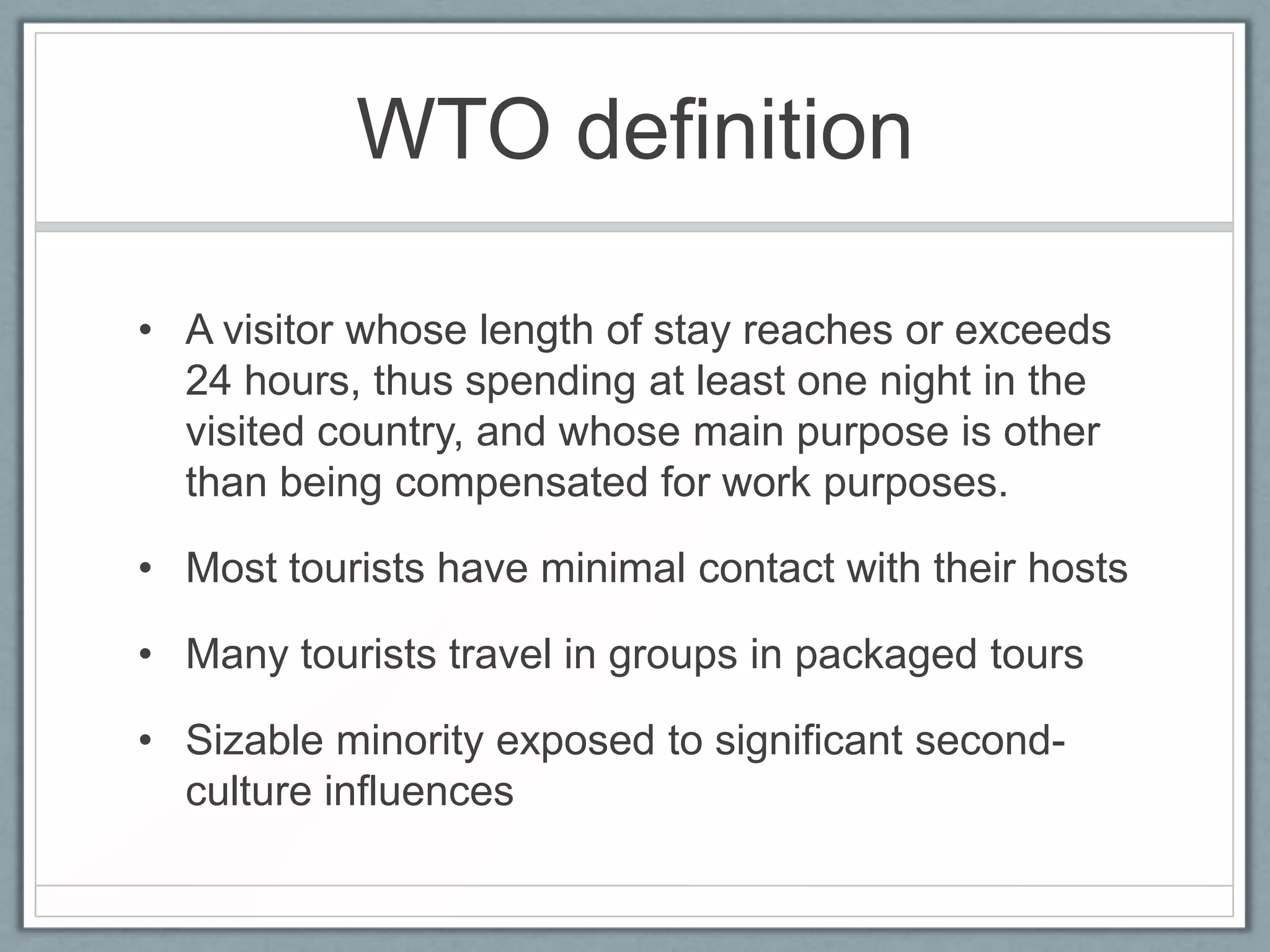 WTO definition

• A visitor whose length of stay reaches or exceeds
  24 hours, thus spending at least one night in the
  visited country, and whose main purpose is other
  than being compensated for work purposes.

• Most tourists have minimal contact with their hosts

• Many tourists travel in groups in packaged tours

• Sizable minority exposed to significant second-
  culture influences
 
