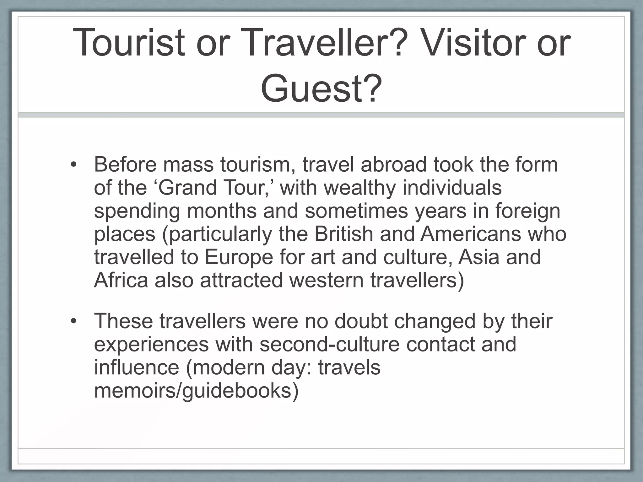 Tourist or Traveller? Visitor or
            Guest?
• Before mass tourism, travel abroad took the form
  of the ‘Grand Tour,’ with wealthy individuals
  spending months and sometimes years in foreign
  places (particularly the British and Americans who
  travelled to Europe for art and culture, Asia and
  Africa also attracted western travellers)
• These travellers were no doubt changed by their
  experiences with second-culture contact and
  influence (modern day: travels
  memoirs/guidebooks)
 